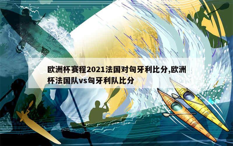 欧洲杯赛程2021法国对匈牙利比分,欧洲杯法国队vs匈牙利队比分