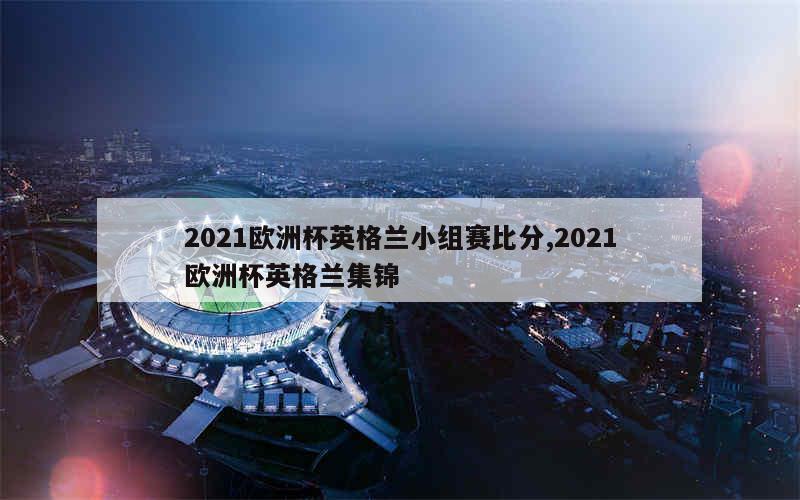 2021欧洲杯英格兰小组赛比分,2021欧洲杯英格兰集锦