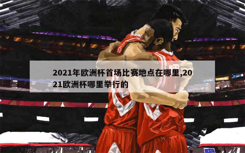 2021年欧洲杯首场比赛地点在哪里,2021欧洲杯哪里举行的