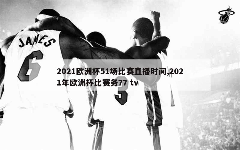 2021欧洲杯51场比赛直播时间,2021年欧洲杯比赛务77 tv