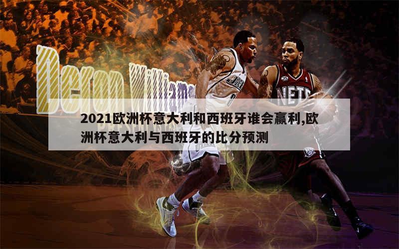 2021欧洲杯意大利和西班牙谁会赢利,欧洲杯意大利与西班牙的比分预测