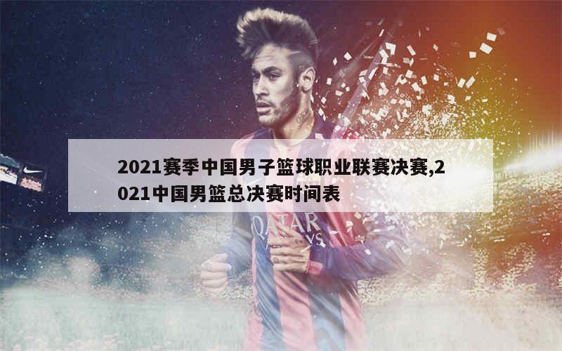 2021赛季中国男子篮球职业联赛决赛,2021中国男篮总决赛时间表