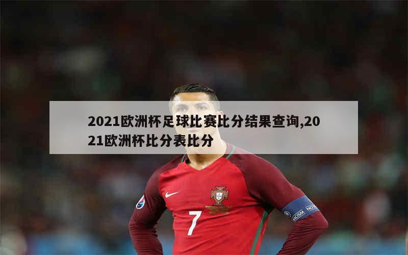 2021欧洲杯足球比赛比分结果查询,2021欧洲杯比分表比分