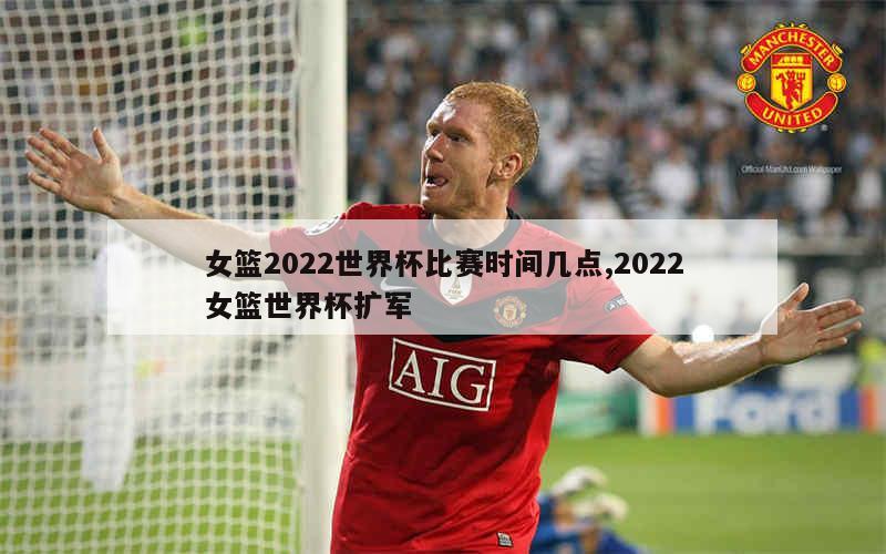 女篮2022世界杯比赛时间几点,2022女篮世界杯扩军