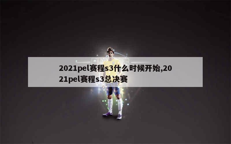 2021pel赛程s3什么时候开始,2021pel赛程s3总决赛