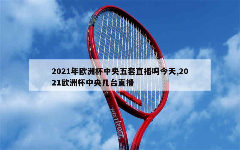 2021年欧洲杯中央五套直播吗今天,2021欧洲杯中央几台直播