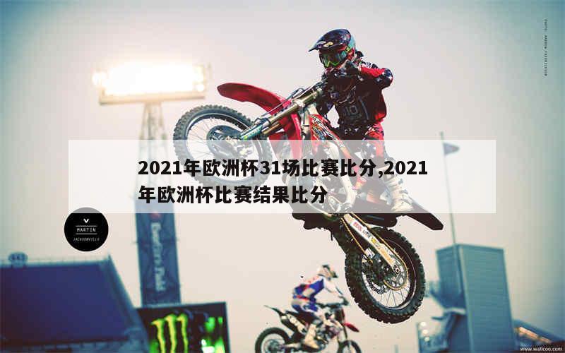 2021年欧洲杯31场比赛比分,2021年欧洲杯比赛结果比分