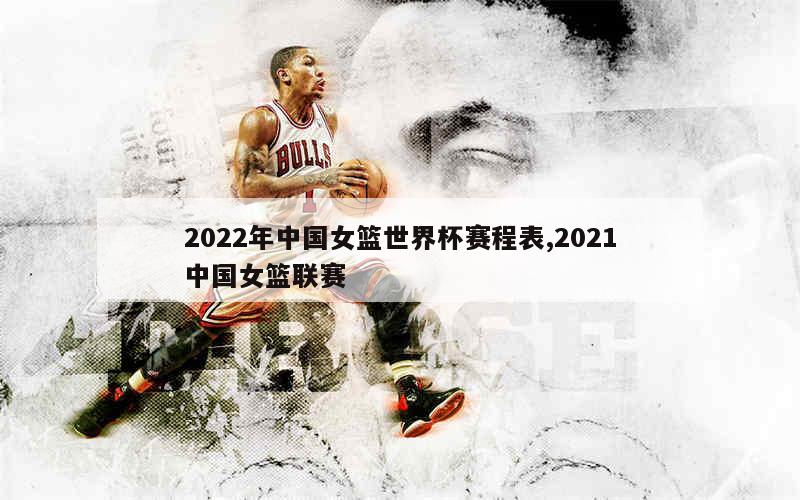 2022年中国女篮世界杯赛程表,2021中国女篮联赛