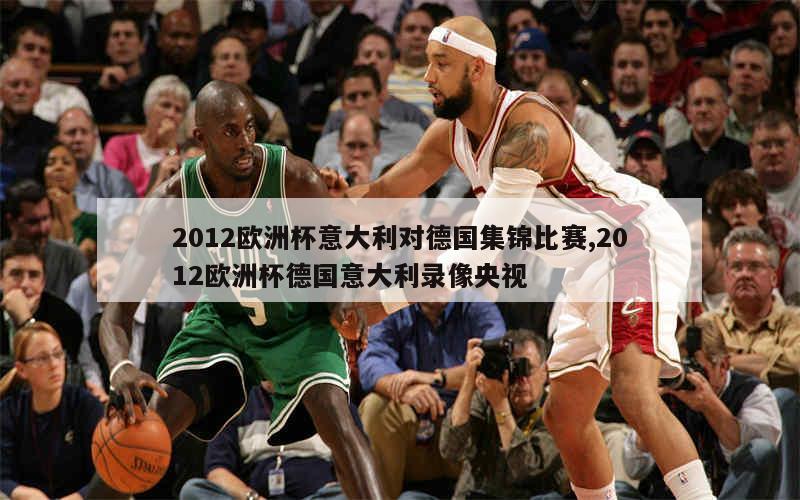 2012欧洲杯意大利对德国集锦比赛,2012欧洲杯德国意大利录像央视