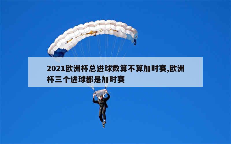 2021欧洲杯总进球数算不算加时赛,欧洲杯三个进球都是加时赛