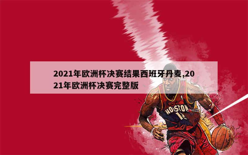 2021年欧洲杯决赛结果西班牙丹麦,2021年欧洲杯决赛完整版