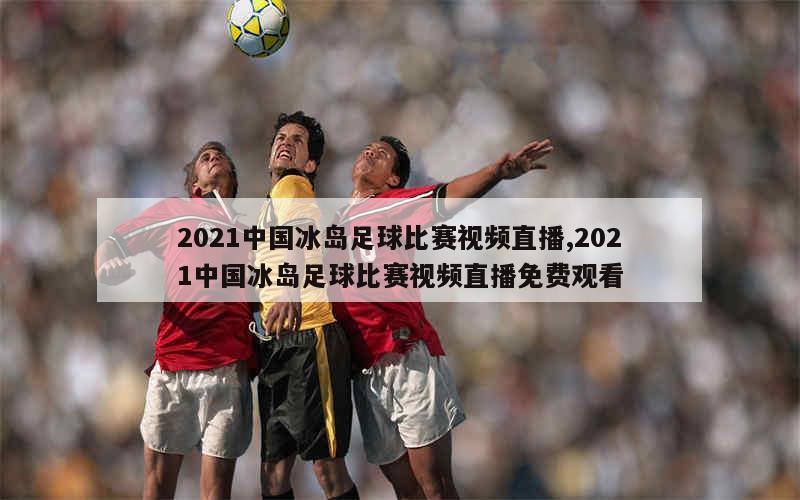 2021中国冰岛足球比赛视频直播,2021中国冰岛足球比赛视频直播免费观看