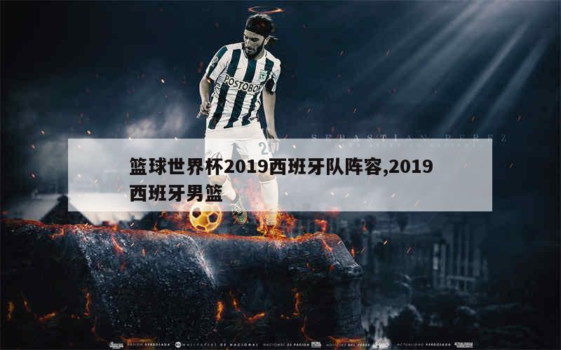 篮球世界杯2019西班牙队阵容,2019西班牙男篮