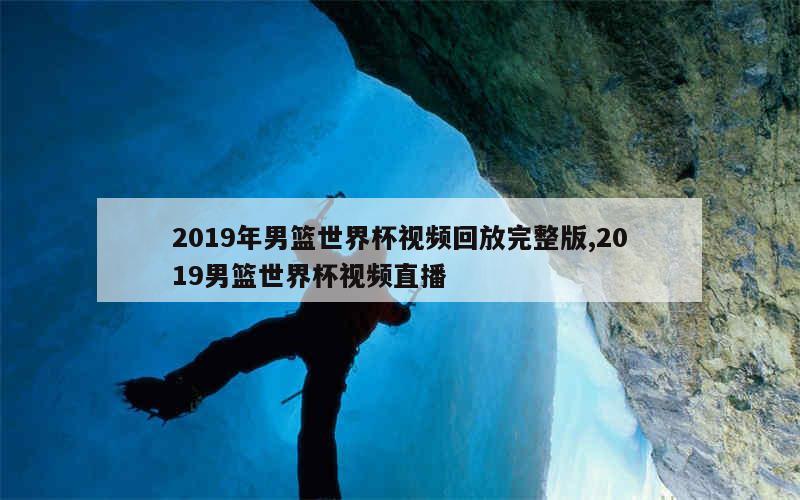 2019年男篮世界杯视频回放完整版,2019男篮世界杯视频直播