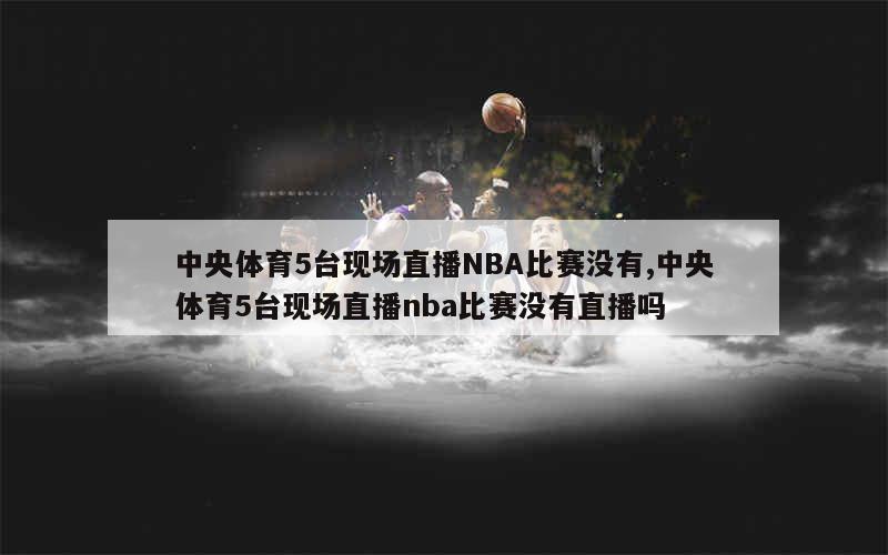 中央体育5台现场直播NBA比赛没有,中央体育5台现场直播nba比赛没有直播吗