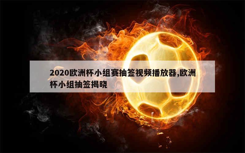 2020欧洲杯小组赛抽签视频播放器,欧洲杯小组抽签揭晓