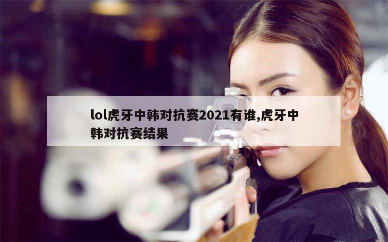 lol虎牙中韩对抗赛2021有谁,虎牙中韩对抗赛结果