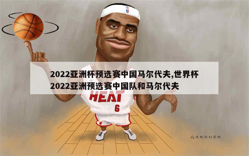 2022亚洲杯预选赛中国马尔代夫,世界杯2022亚洲预选赛中国队和马尔代夫