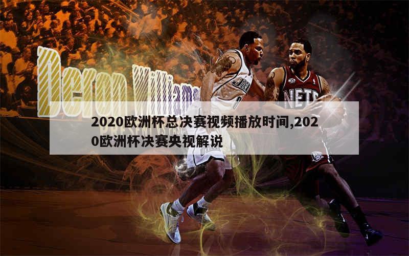 2020欧洲杯总决赛视频播放时间,2020欧洲杯决赛央视解说