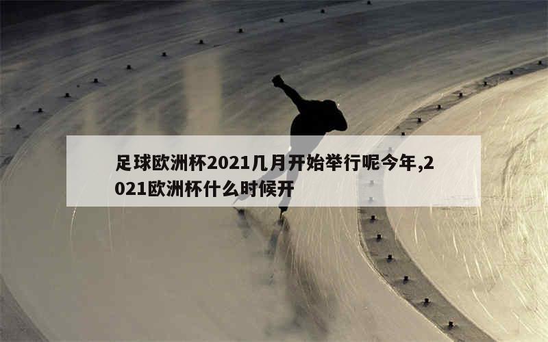 足球欧洲杯2021几月开始举行呢今年,2021欧洲杯什么时候开