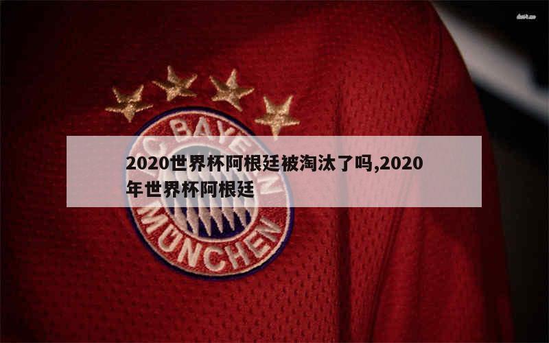 2020世界杯阿根廷被淘汰了吗,2020年世界杯阿根廷