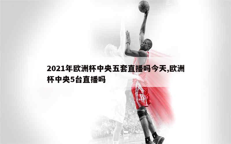 2021年欧洲杯中央五套直播吗今天,欧洲杯中央5台直播吗