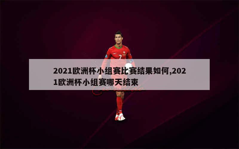 2021欧洲杯小组赛比赛结果如何,2021欧洲杯小组赛哪天结束