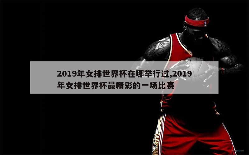 2019年女排世界杯在哪举行过,2019年女排世界杯最精彩的一场比赛