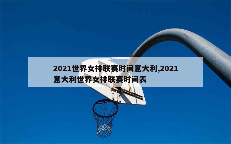 2021世界女排联赛时间意大利,2021意大利世界女排联赛时间表