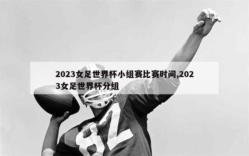 2023女足世界杯小组赛比赛时间,2023女足世界杯分组