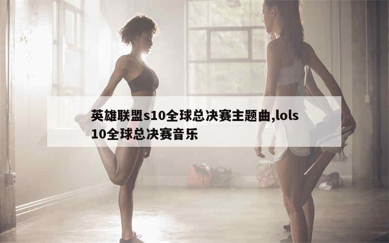 英雄联盟s10全球总决赛主题曲,lols10全球总决赛音乐