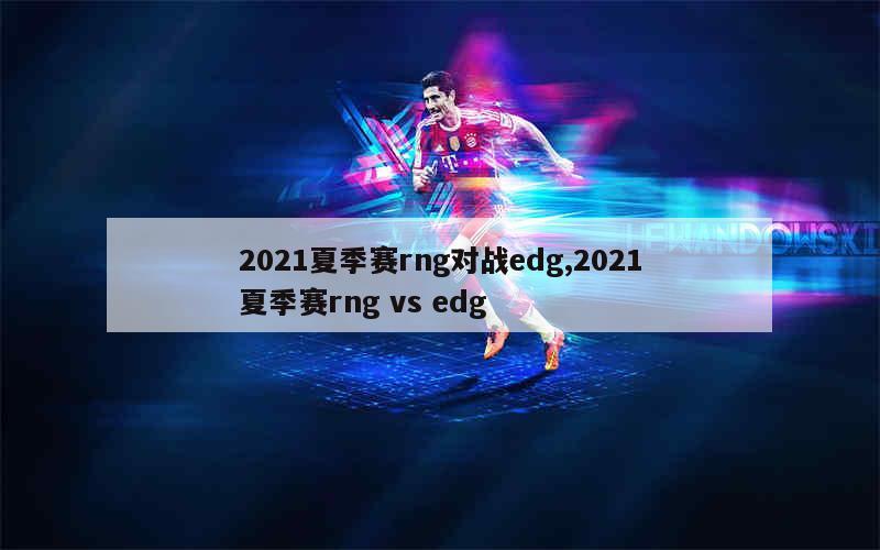 2021夏季赛rng对战edg,2021夏季赛rng vs edg