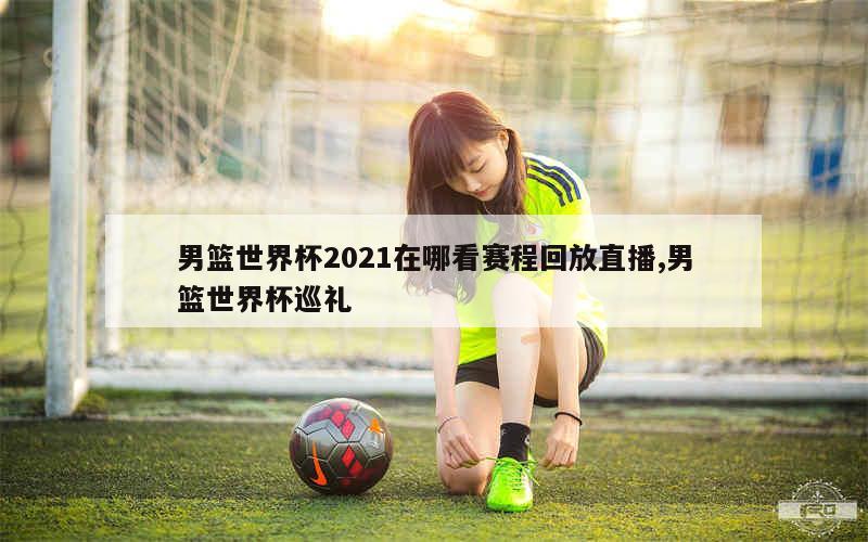 男篮世界杯2021在哪看赛程回放直播,男篮世界杯巡礼