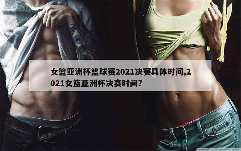 女篮亚洲杯篮球赛2021决赛具体时间,2021女篮亚洲杯决赛时间?