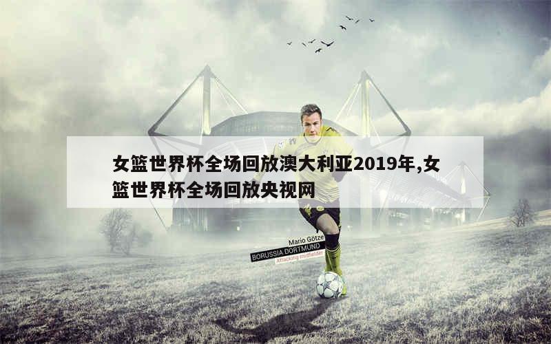 女篮世界杯全场回放澳大利亚2019年,女篮世界杯全场回放央视网