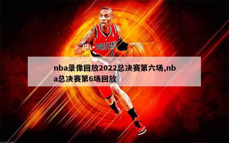 nba录像回放2022总决赛第六场,nba总决赛第6场回放