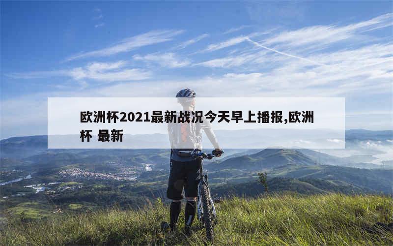 欧洲杯2021最新战况今天早上播报,欧洲杯 最新