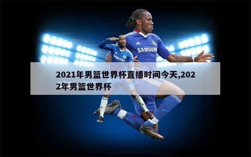 2021年男篮世界杯直播时间今天,2022年男篮世界杯