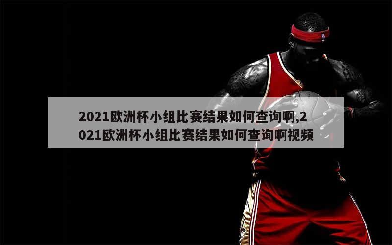 2021欧洲杯小组比赛结果如何查询啊,2021欧洲杯小组比赛结果如何查询啊视频