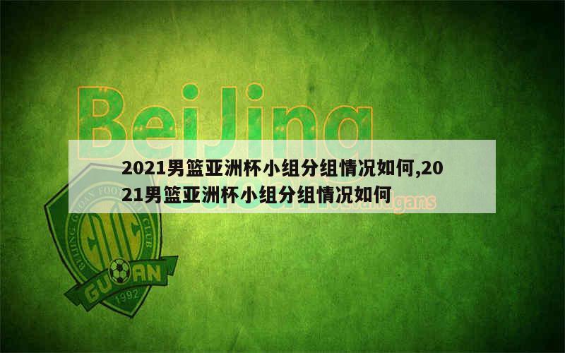 2021男篮亚洲杯小组分组情况如何,2021男篮亚洲杯小组分组情况如何