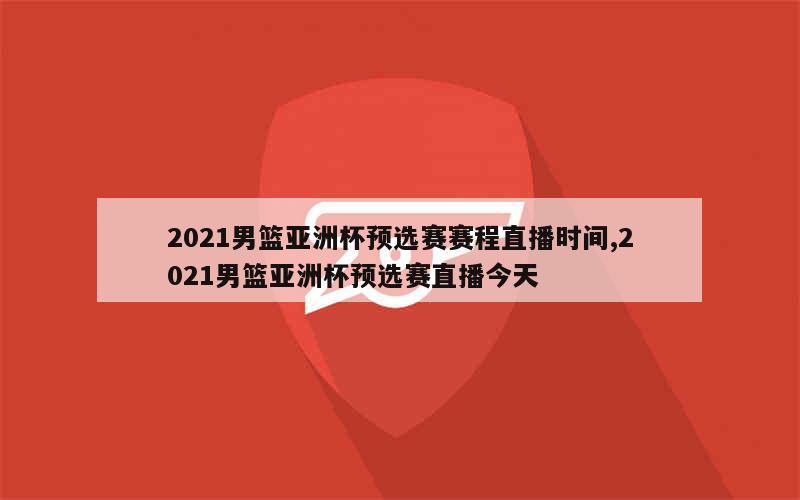 2021男篮亚洲杯预选赛赛程直播时间,2021男篮亚洲杯预选赛直播今天