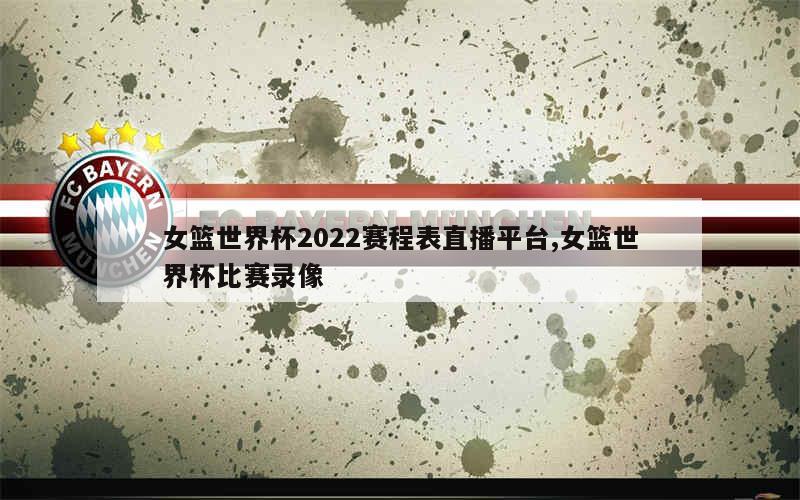 女篮世界杯2022赛程表直播平台,女篮世界杯比赛录像