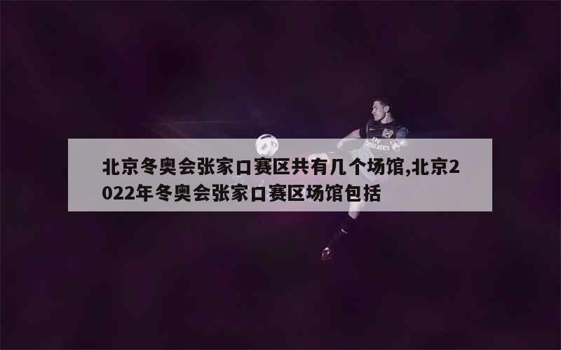 北京冬奥会张家口赛区共有几个场馆,北京2022年冬奥会张家口赛区场馆包括