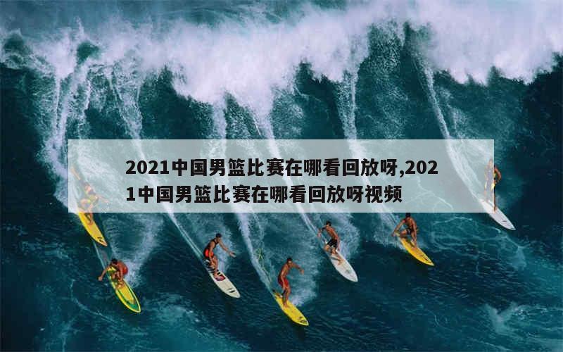 2021中国男篮比赛在哪看回放呀,2021中国男篮比赛在哪看回放呀视频