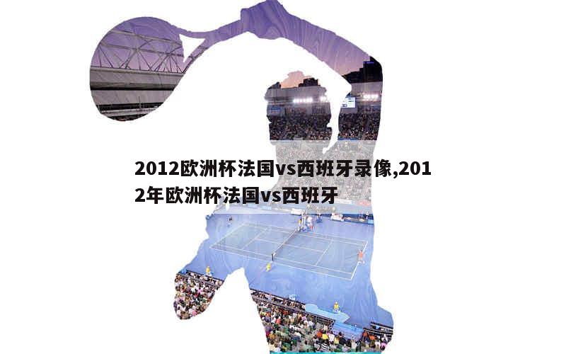 2012欧洲杯法国vs西班牙录像,2012年欧洲杯法国vs西班牙