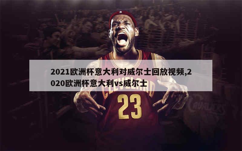 2021欧洲杯意大利对威尔士回放视频,2020欧洲杯意大利vs威尔士