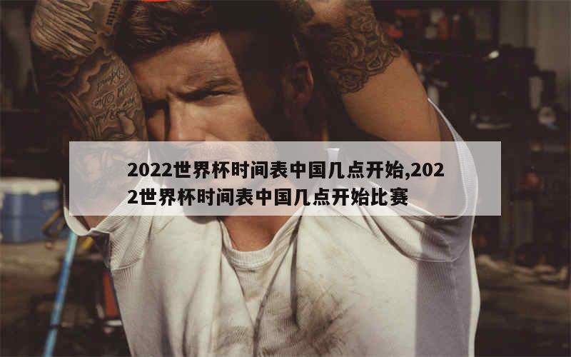 2022世界杯时间表中国几点开始,2022世界杯时间表中国几点开始比赛