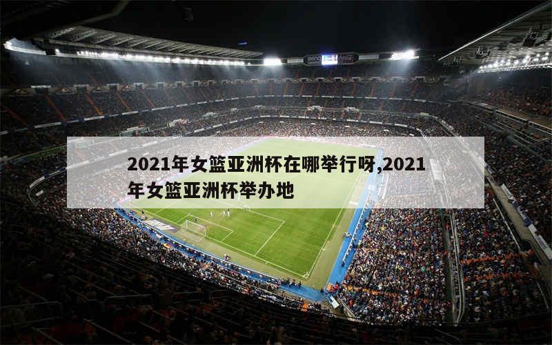 2021年女篮亚洲杯在哪举行呀,2021年女篮亚洲杯举办地