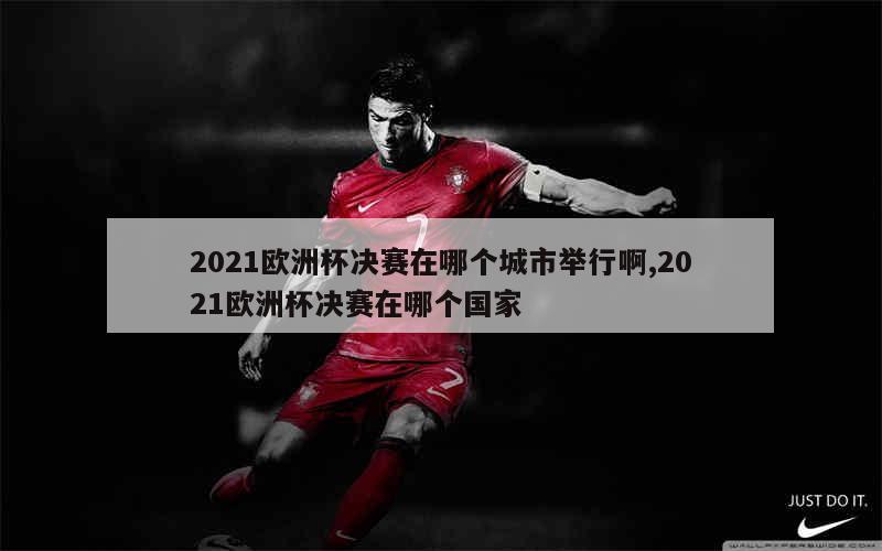 2021欧洲杯决赛在哪个城市举行啊,2021欧洲杯决赛在哪个国家