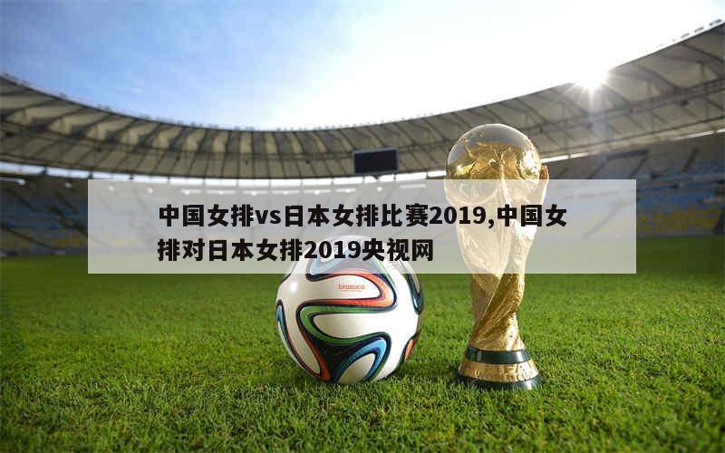 中国女排vs日本女排比赛2019,中国女排对日本女排2019央视网